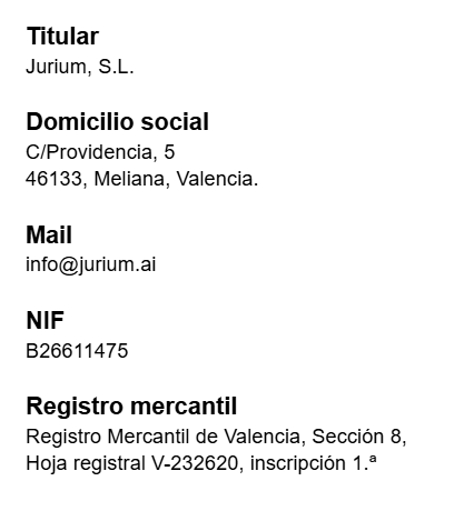 Datos identificativos del responsable. Titular: Jurium, S.L. Domicilio social: C/Providencia, 5, 46133, Meliana, Valencia. Mail: info@jurium.ai. NIF: B26611475. Registro Mercantil de Valencia, Sección 8, Hoja registral V-232620, inscripción 1.ª